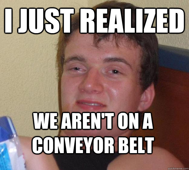 i just realized we arent on a conveyor belt - 10 Guy