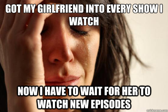 got my girlfriend into every show i watch now i have to wait - First World Problems
