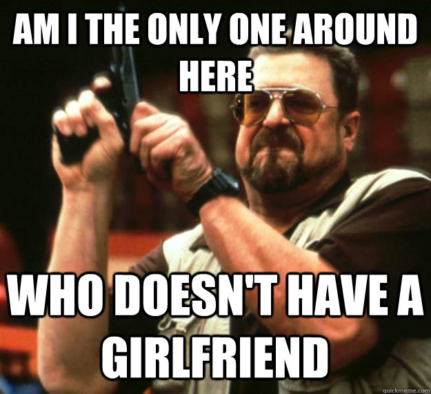 am i the only one around here who doesnt have a girlfriend - Am I the only one around here1