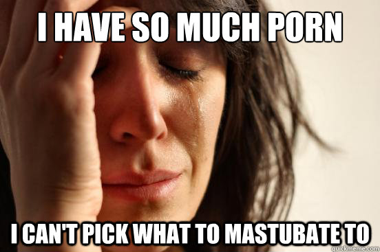 i have so much porn i cant pick what to mastubate to - First World Problems