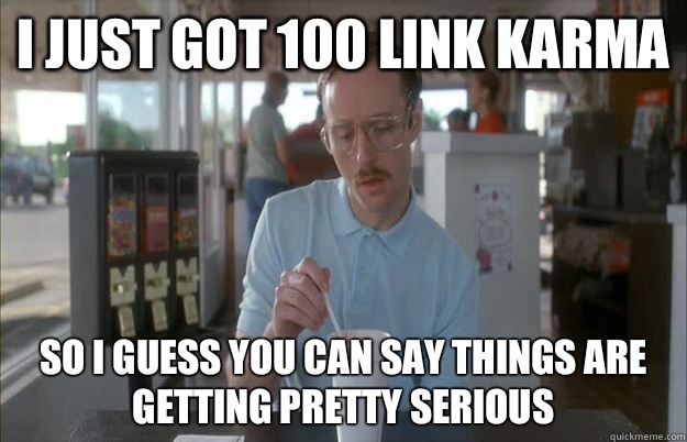 I just got 100 link karma So I guess you can say things are - Things are getting pretty serious