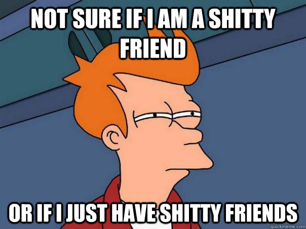 not sure if i am a shitty friend or if i just have shitty fr - Futurama Fry