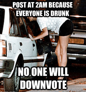 post at 2am because everyone is drunk no one will downvote - Karma Whore