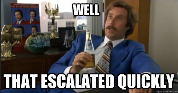 that escalated quickly well - Ron Burgandy escalated quickly