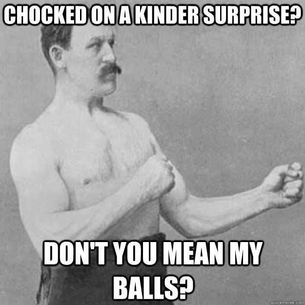 chocked on a kinder surprise dont you mean my balls - overly manly man
