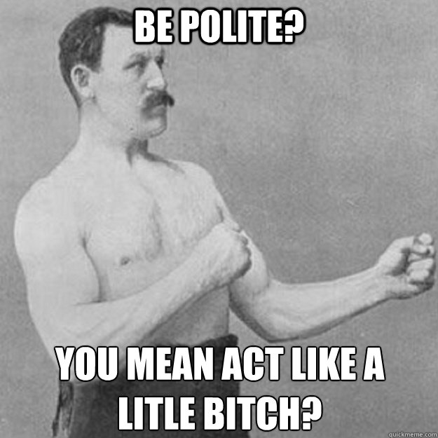 be polite you mean act like a litle bitch - overly manly man