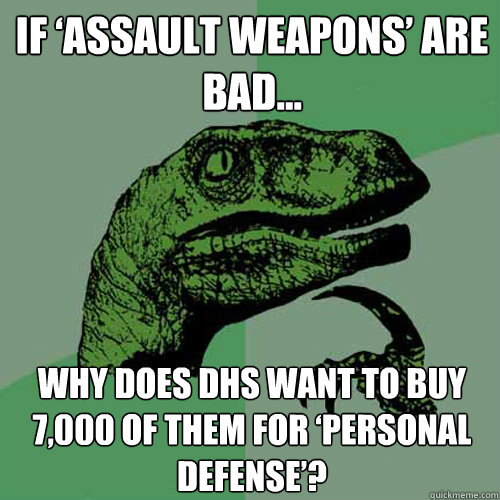 if assault weapons are bad why does dhs want to buy 7000 - Philosoraptor