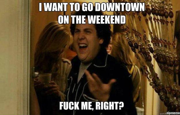 i want to go downtown on the weekend fuck me right - fuck me right