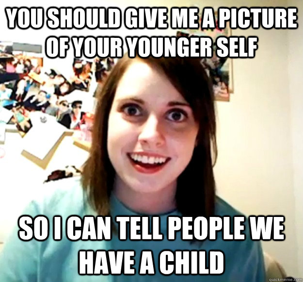 you should give me a picture of your younger self so i can t - Overly Attached Girlfriend
