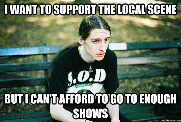 i want to support the local scene but i cant afford to go - First World Metal problems