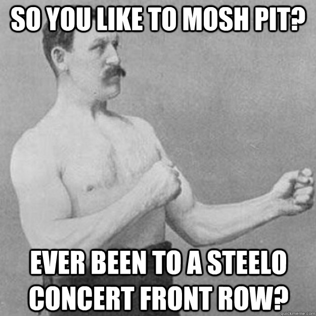 so you like to mosh pit ever been to a steelo concert front - overly manly man