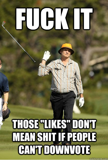 fuck it those likes dont mean shit if people cant downvo - Fuck it.