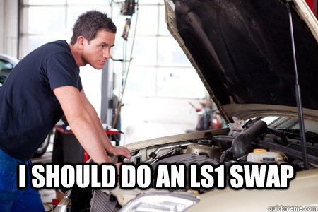 i should do an ls1 swap - Mechanic In Thought