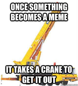 once something becomes a meme it takes a crane to get it out -