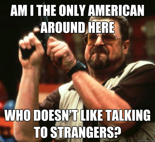 am i the only american around here who doesnt like talking - Angry Walter