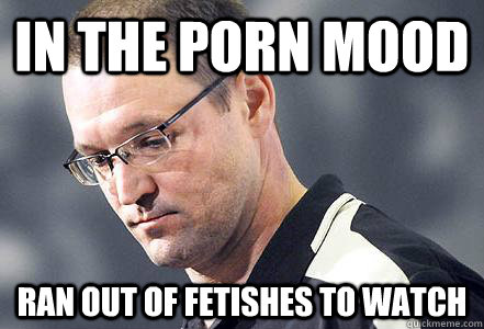 in the porn mood ran out of fetishes to watch - First World Bylsma Problems