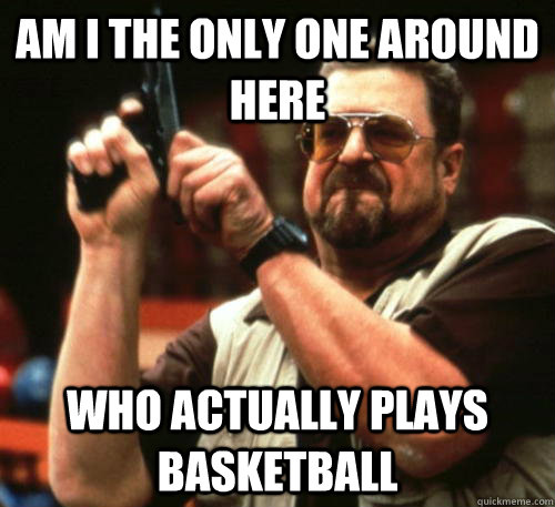 am i the only one around here who actually plays basketball - Am I The Only One Around Here