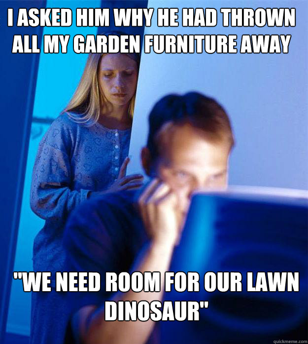 i asked him why he had thrown all my garden furniture away - Redditors Wife