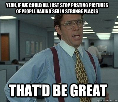 yeah if we could all just stop posting pictures of people h - Bill Lumbergh