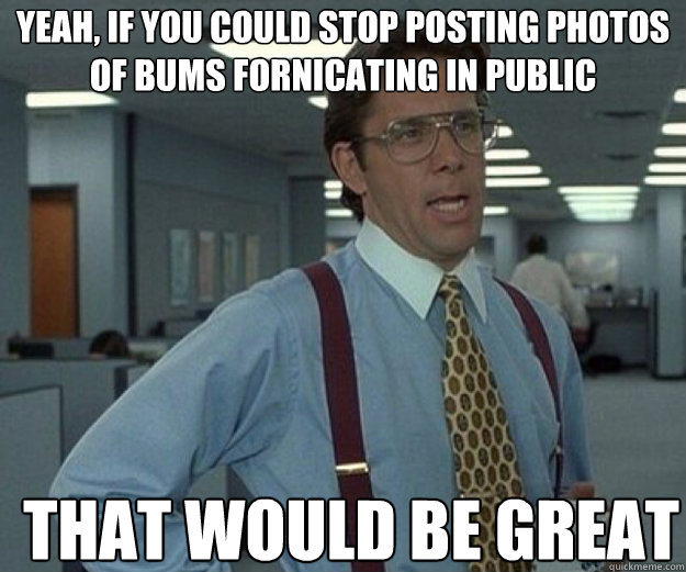 yeah if you could stop posting photos of bums fornicating i - that would be great