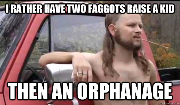 i rather have two faggots raise a kid then an orphanage - Almost Politically Correct Redneck