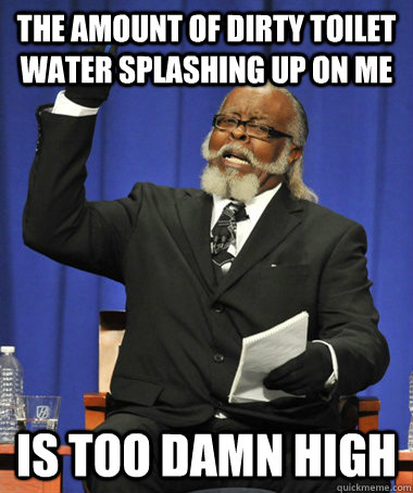 the amount of dirty toilet water splashing up on me is too - The Rent Is Too Damn High
