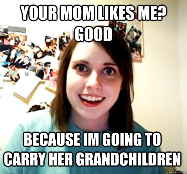your mom likes me good because im going to carry her grandc - Overly Attached Girlfriend