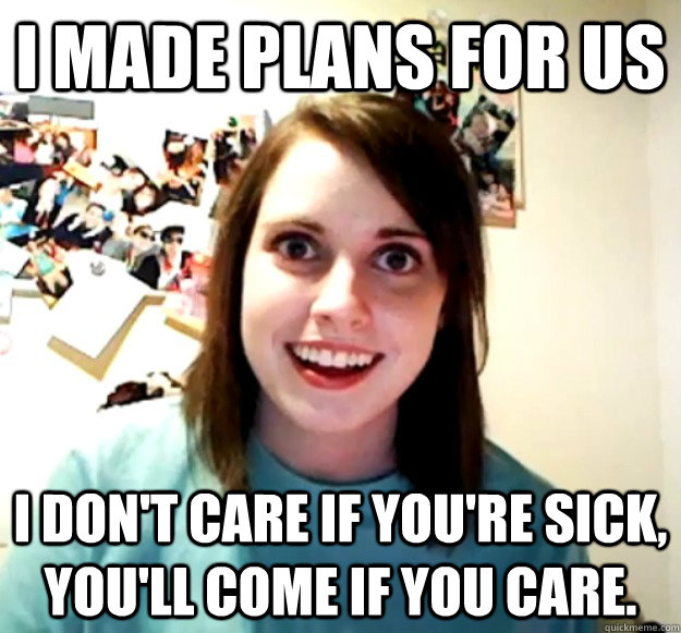 i made plans for us i dont care if youre sick youll come - Overly Attached Girlfriend