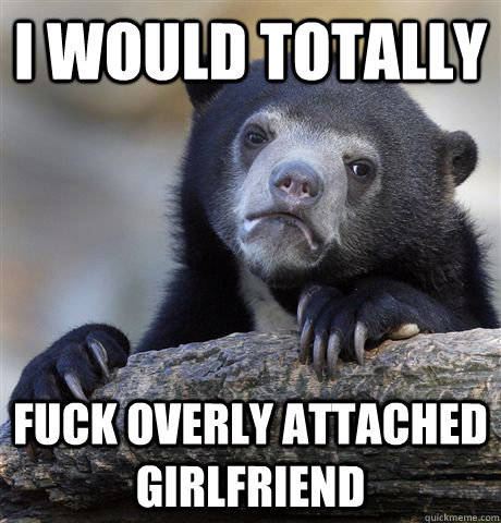 i would totally fuck overly attached girlfriend - Confession Bear