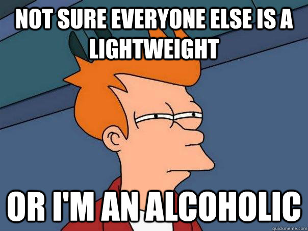 not sure everyone else is a lightweight or im an alcoholic - Futurama Fry