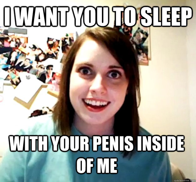 i want you to sleep with your penis inside of me - Overly Attached Girlfriend
