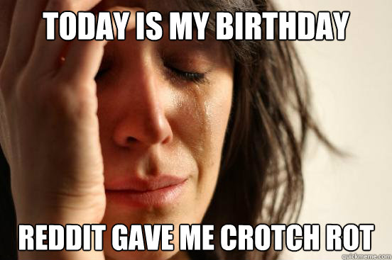 today is my birthday reddit gave me crotch rot - First World Problems