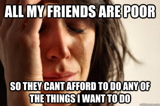 all my friends are poor so they cant afford to do any of the - First World Problems