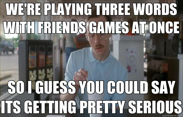 WE'RE PLAYING THREE WORDS WITH FRIENDS GAMES AT ONCE SO I GU - Things are getting pretty Serious..