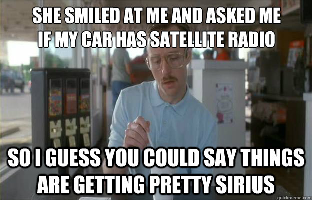 she smiled at me and asked me if my car has satellite radio - Gettin Pretty Serious