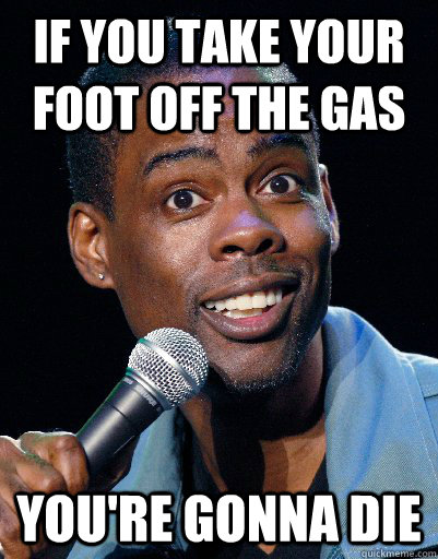 if you take your foot off the gas youre gonna die -