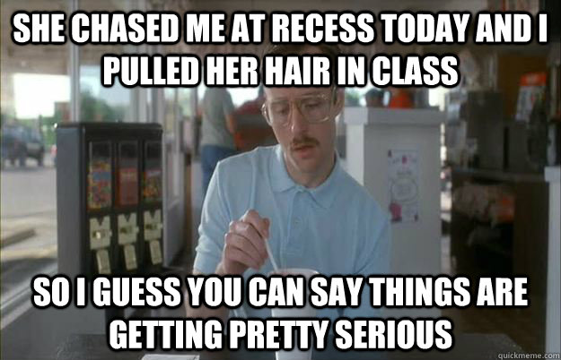 she chased me at recess today and i pulled her hair in class - Things are getting pretty serious
