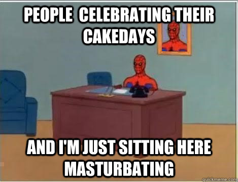people celebrating their cakedays and im just sitting here - Im just sitting here masturbating