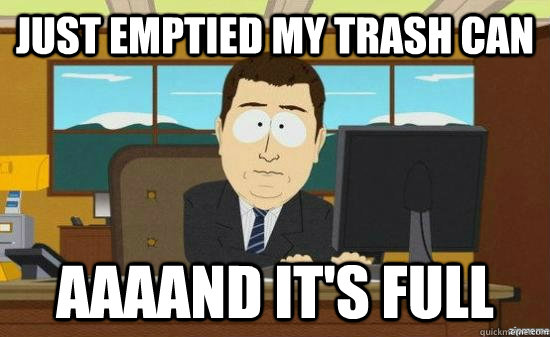 just emptied my trash can aaaand its full - aaaand its gone