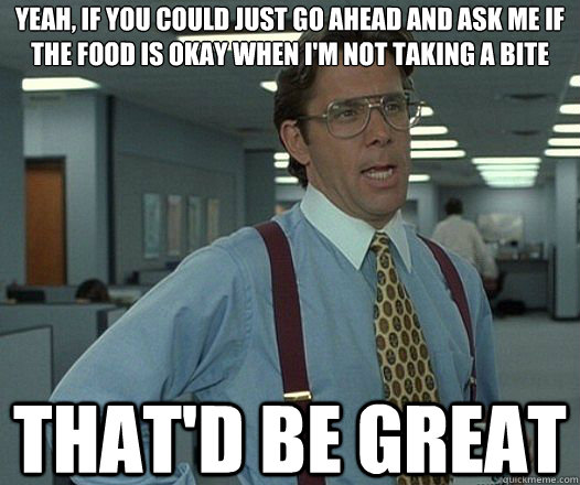 yeah if you could just go ahead and ask me if the food is o - Lumbergh