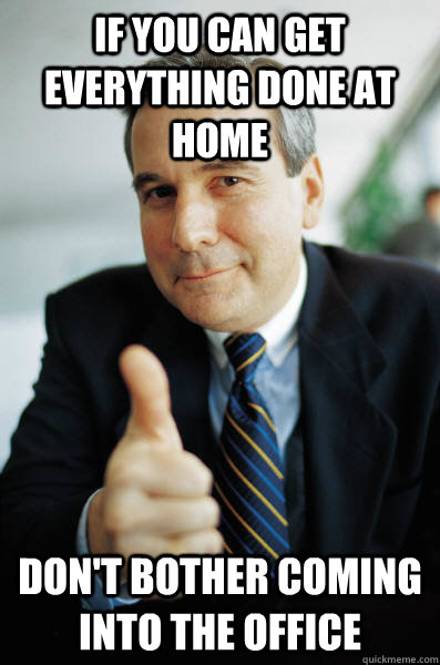 if you can get everything done at home dont bother coming i - Good Guy Boss