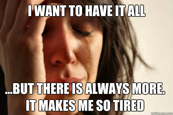 i want to have it all but there is always more it makes - First World Problems