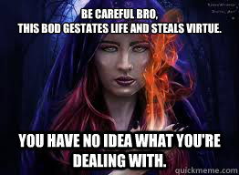 be careful bro this bod gestates life and steals virtue yo -