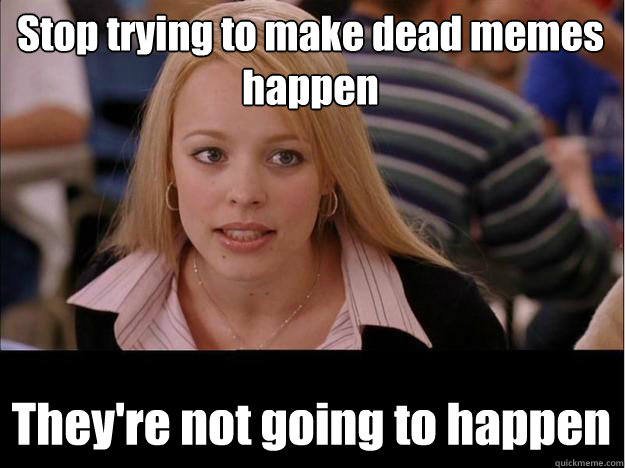 stop trying to make dead memes happen theyre not going to h - Its not going to happen