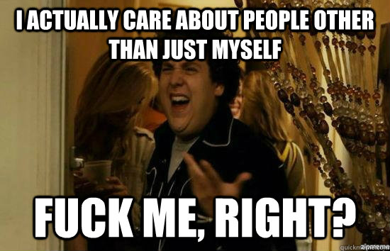 i actually care about people other than just myself fuck me - Fuck me right