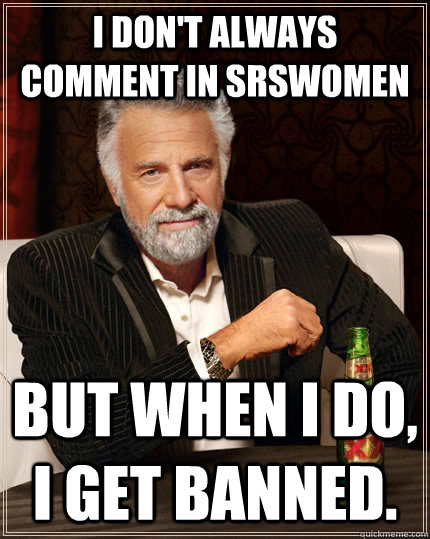 i dont always comment in srswomen but when i do i get bann - The Most Interesting Man In The World
