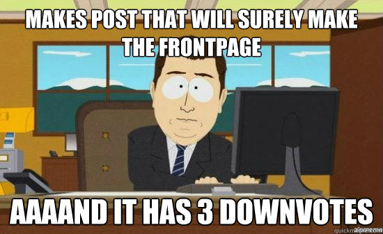 makes post that will surely make the frontpage aaaand it has - aaaand its gone