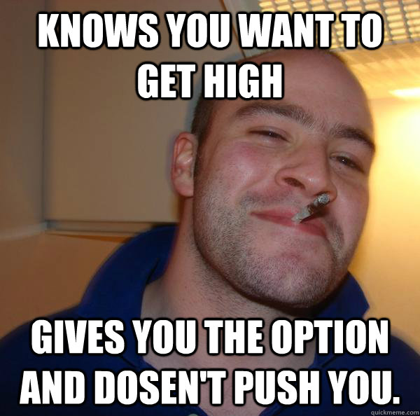 knows you want to get high gives you the option and dosent - Good Guy Greg
