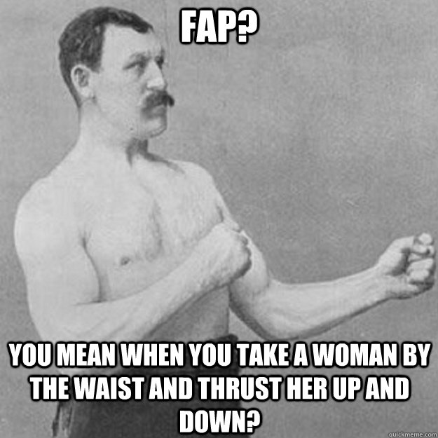 fap you mean when you take a woman by the waist and thrust - overly manly man