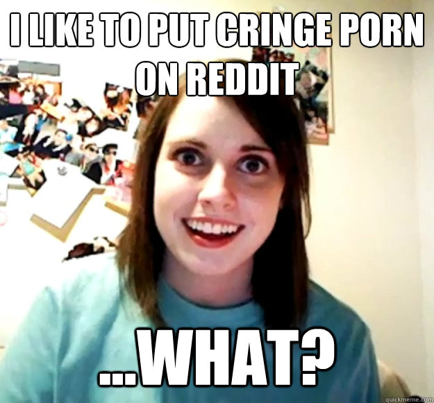 i like to put cringe porn on reddit what - Overly Attached Girlfriend